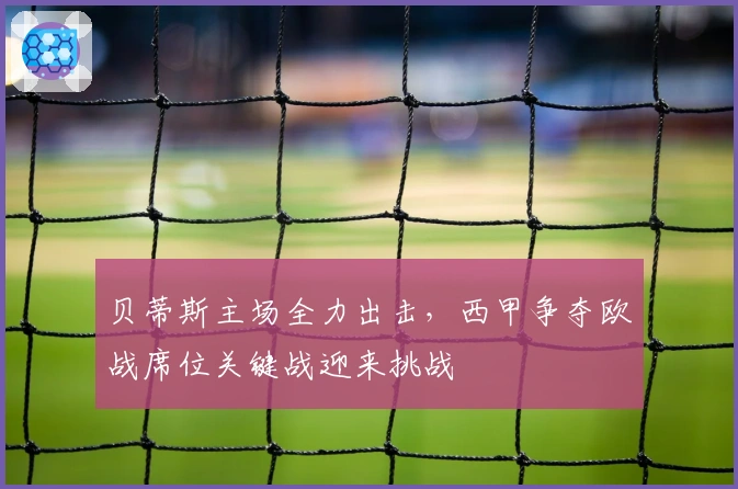 贝蒂斯主场全力出击，西甲争夺欧战席位关键战迎来挑战