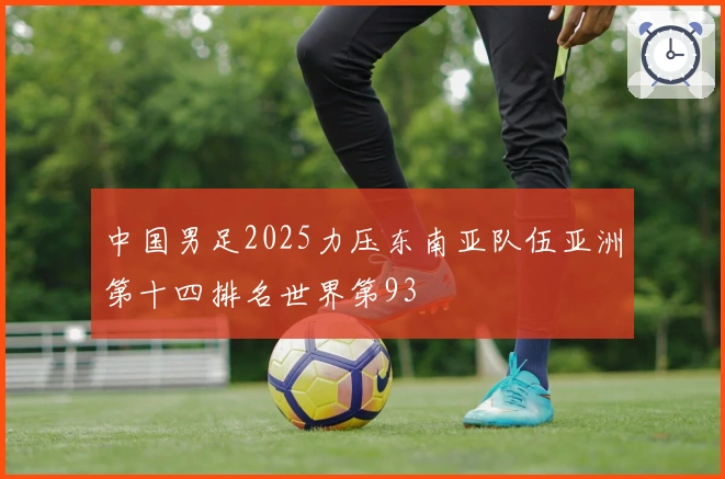 中国男足2025力压东南亚队伍亚洲第十四排名世界第93
