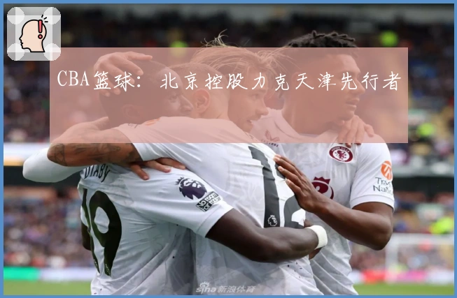 CBA篮球：北京控股力克天津先行者