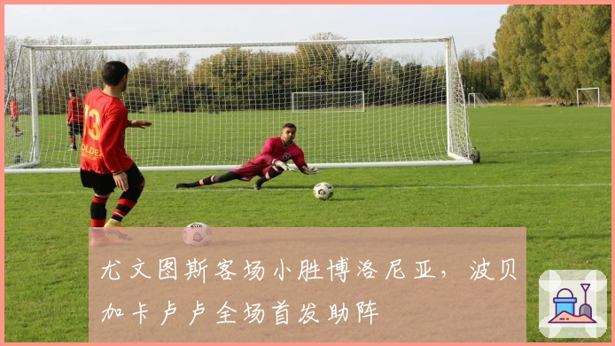 尤文图斯客场小胜博洛尼亚，波贝加卡卢卢全场首发助阵