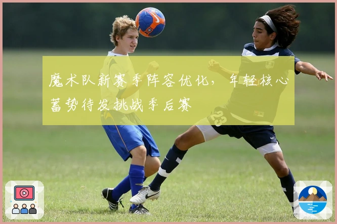 魔术队新赛季阵容优化，年轻核心蓄势待发挑战季后赛