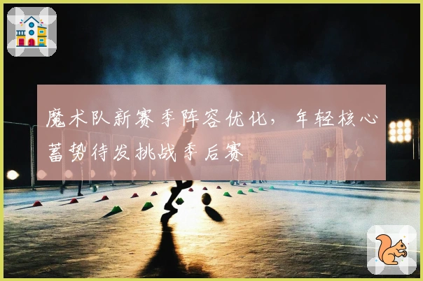 魔术队新赛季阵容优化，年轻核心蓄势待发挑战季后赛