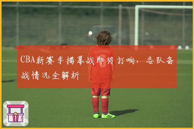 CBA新赛季揭幕战即将打响，各队备战情况全解析